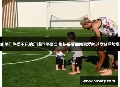 明星们热爱不已的足球巨星是谁 揭秘最受偶像喜爱的球员背后故事