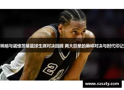 姚明与诺维茨基篮球生涯对决回顾 两大巨星的巅峰对决与时代印记